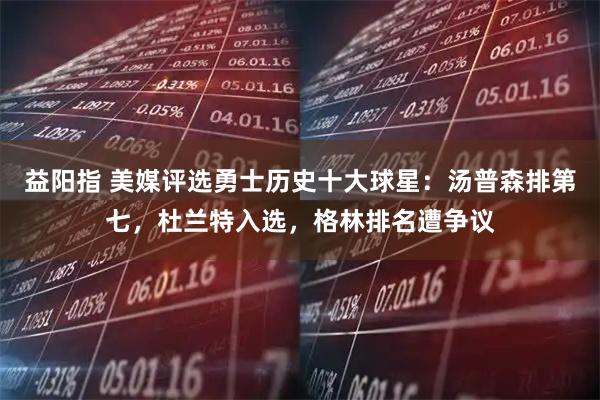 益阳指 美媒评选勇士历史十大球星：汤普森排第七，杜兰特入选，格林排名遭争议