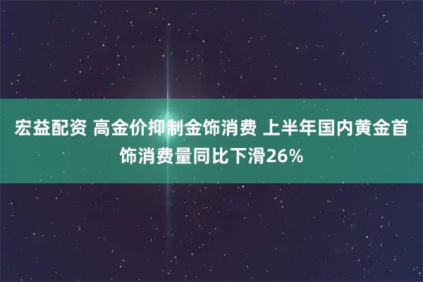 宏益配资 高金价抑制金饰消费 上半年国内黄金首饰消费量同比下滑26%