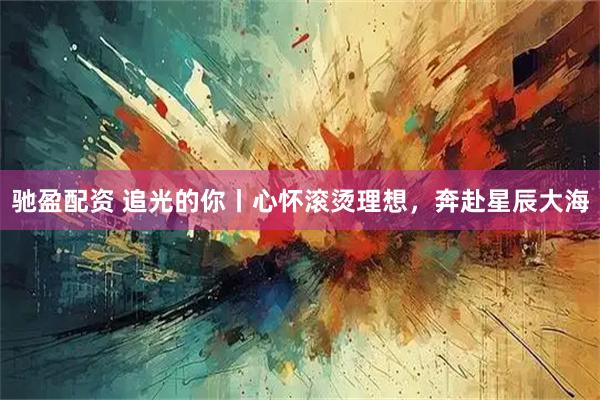 驰盈配资 追光的你丨心怀滚烫理想，奔赴星辰大海