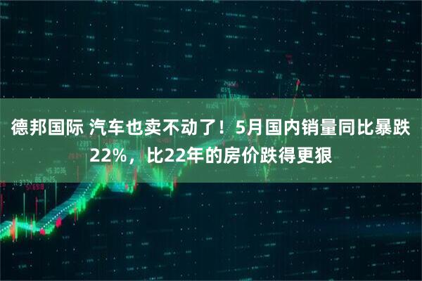 德邦国际 汽车也卖不动了！5月国内销量同比暴跌22%，比22年的房价跌得更狠
