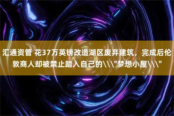 汇通资管 花37万英镑改造湖区废弃建筑，完成后伦敦商人却被禁止踏入自己的\＂梦想小屋\＂