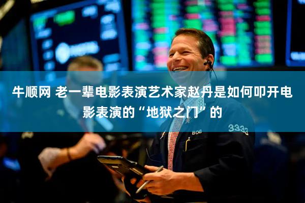 牛顺网 老一辈电影表演艺术家赵丹是如何叩开电影表演的“地狱之门”的